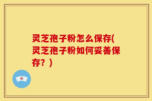 灵芝孢子粉怎么保存(灵芝孢子粉如何妥善保存?)