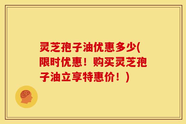 灵芝孢子油优惠多少(限时优惠!购买灵芝孢子油立享特惠价!)