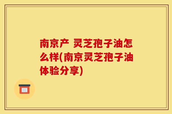 南京产 灵芝孢子油怎么样(南京灵芝孢子油体验分享)