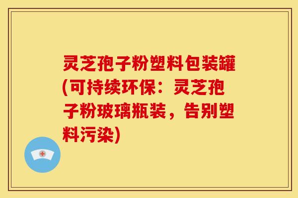 灵芝孢子粉塑料包装罐(可持续环保:灵芝孢子粉玻璃瓶装,告别塑料污染)
