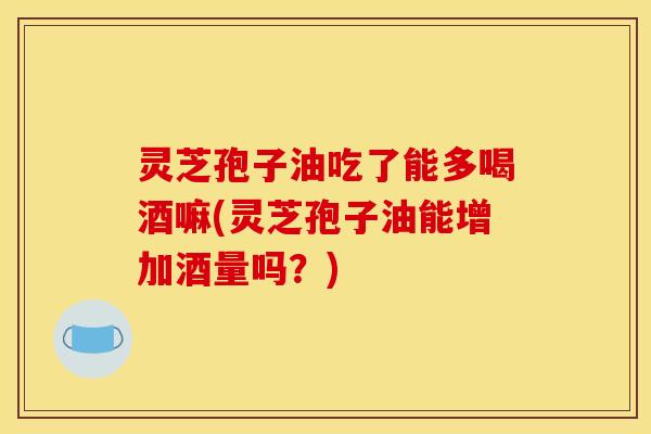灵芝孢子油吃了能多喝酒嘛(灵芝孢子油能增加酒量吗?)