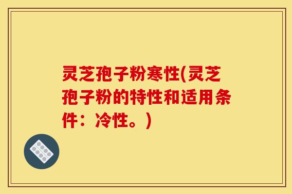 灵芝孢子粉寒性(灵芝孢子粉的特性和适用条件:冷性。)