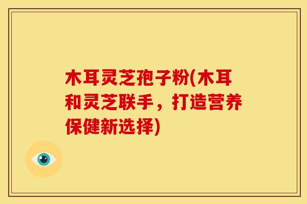 木耳灵芝孢子粉(木耳和灵芝联手,打造营养保健新选择)
