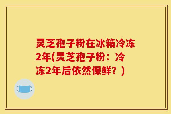 灵芝孢子粉在冰箱冷冻2年(灵芝孢子粉:冷冻2年后依然保鲜?)
