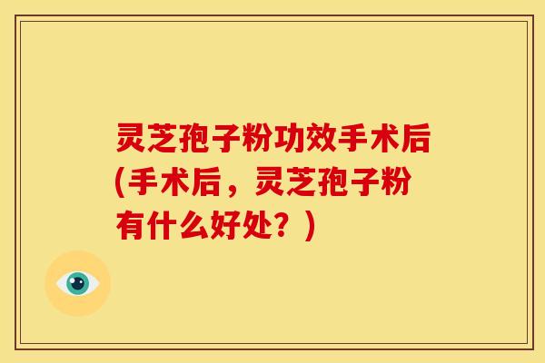 灵芝孢子粉功效手术后(手术后，灵芝孢子粉有什么好处？)