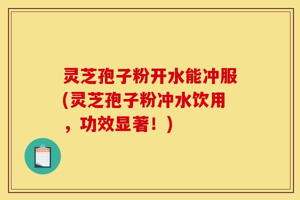 灵芝孢子粉开水能冲服(灵芝孢子粉冲水饮用,功效显著!)