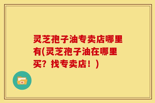 灵芝孢子油专卖店哪里有(灵芝孢子油在哪里买？找专卖店！)