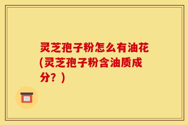 灵芝孢子粉怎么有油花(灵芝孢子粉含油质成分?)