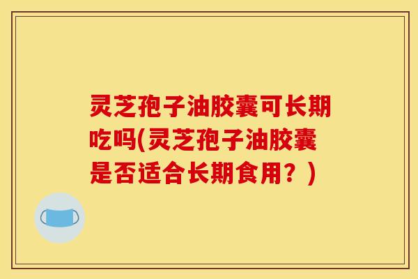 灵芝孢子油胶囊可长期吃吗(灵芝孢子油胶囊是否适合长期食用?)