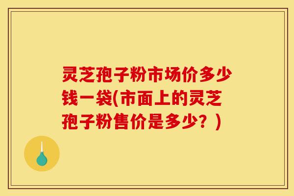 灵芝孢子粉市场价多少钱一袋(市面上的灵芝孢子粉售价是多少?)