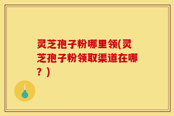 灵芝孢子粉哪里领(灵芝孢子粉领取渠道在哪?)