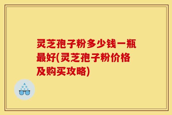 灵芝孢子粉多少钱一瓶最好(灵芝孢子粉价格及购买攻略)