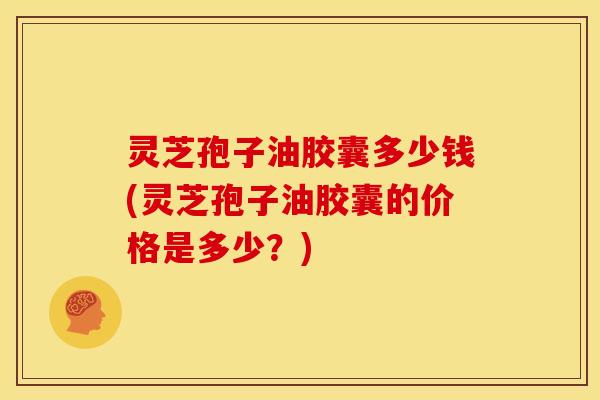 灵芝孢子油胶囊多少钱(灵芝孢子油胶囊的价格是多少？)