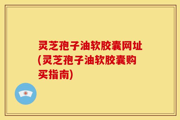 灵芝孢子油软胶囊网址(灵芝孢子油软胶囊购买指南)