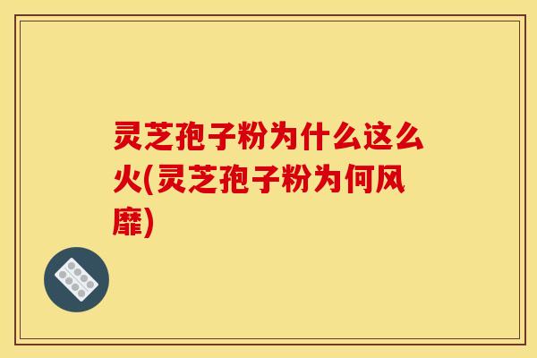 灵芝孢子粉为什么这么火(灵芝孢子粉为何风靡)