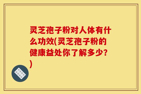 灵芝孢子粉对人体有什么功效(灵芝孢子粉的健康益处你了解多少？)