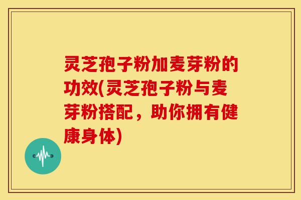 灵芝孢子粉加麦芽粉的功效(灵芝孢子粉与麦芽粉搭配，助你拥有健康身体)