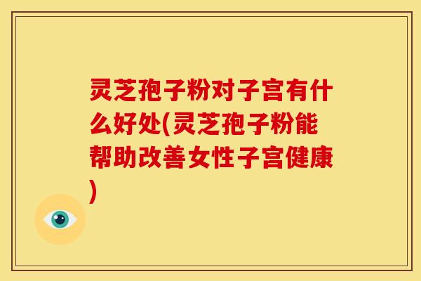 灵芝孢子粉对子宫有什么好处(灵芝孢子粉能帮助改善女性子宫健康)