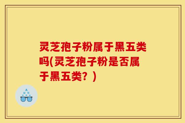 灵芝孢子粉属于黑五类吗(灵芝孢子粉是否属于黑五类?)