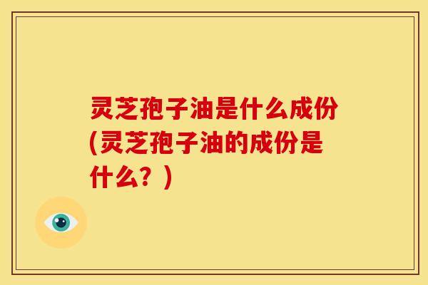 灵芝孢子油是什么成份(灵芝孢子油的成份是什么?)
