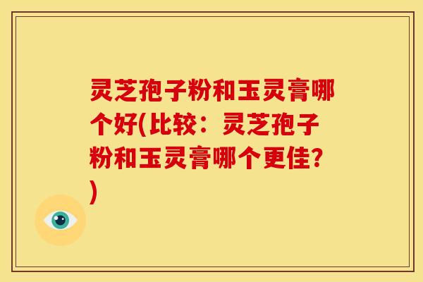 灵芝孢子粉和玉灵膏哪个好(比较:灵芝孢子粉和玉灵膏哪个更佳?)