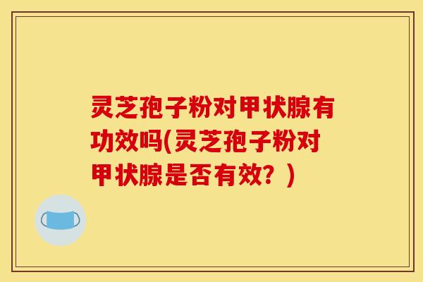 灵芝孢子粉对甲状腺有功效吗(灵芝孢子粉对甲状腺是否有效?)