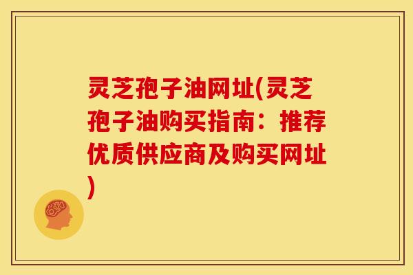灵芝孢子油网址(灵芝孢子油购买指南:推荐优质供应商及购买网址)