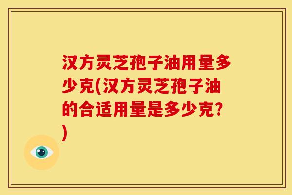 汉方灵芝孢子油用量多少克(汉方灵芝孢子油的合适用量是多少克?)