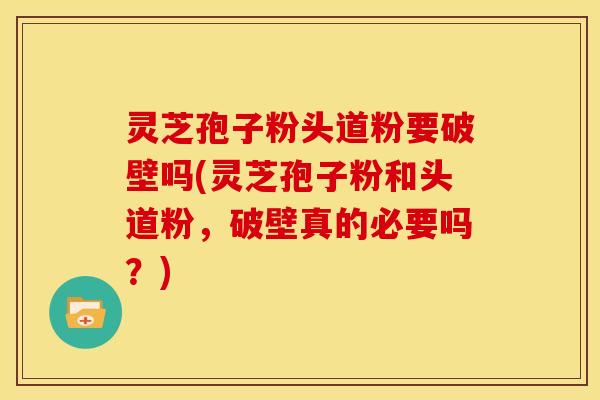 灵芝孢子粉头道粉要破壁吗(灵芝孢子粉和头道粉,破壁真的必要吗?)