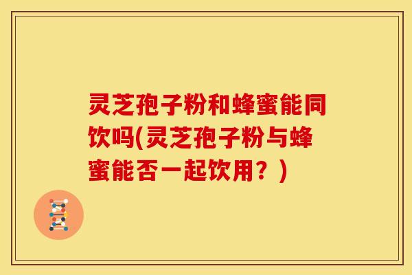 灵芝孢子粉和蜂蜜能同饮吗(灵芝孢子粉与蜂蜜能否一起饮用?)