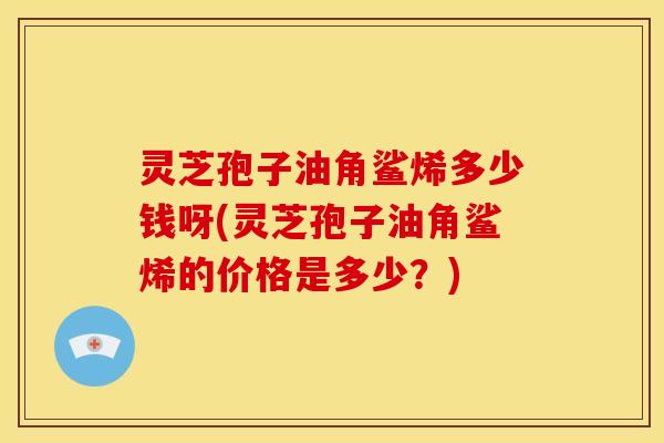 灵芝孢子油角鲨烯多少钱呀(灵芝孢子油角鲨烯的价格是多少?)