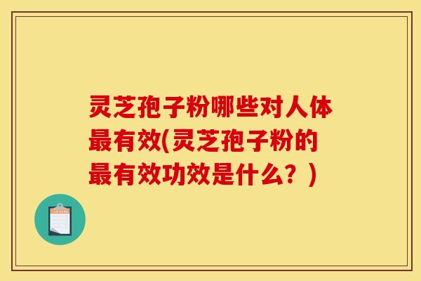 灵芝孢子粉哪些对人体最有效(灵芝孢子粉的最有效功效是什么?)