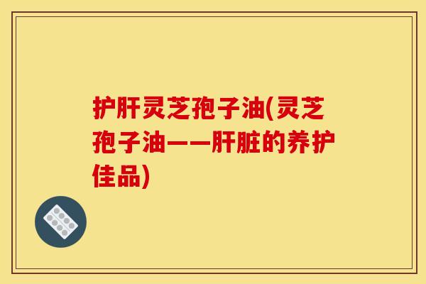 护肝灵芝孢子油(灵芝孢子油——肝脏的养护佳品)