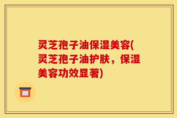 灵芝孢子油保湿美容(灵芝孢子油护肤，保湿美容功效显著)