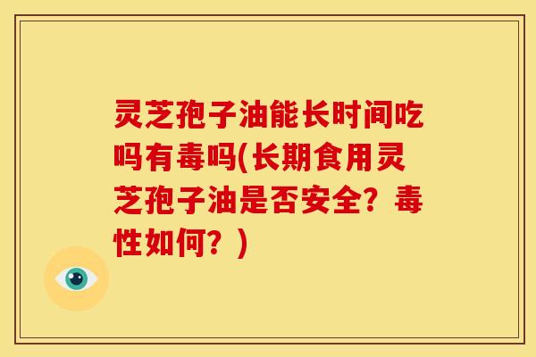 灵芝孢子油能长时间吃吗有毒吗(长期食用灵芝孢子油是否安全?毒性如何?)