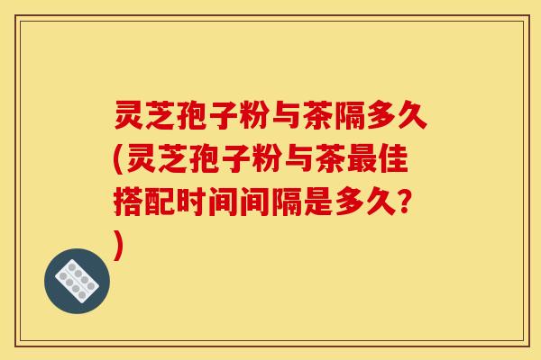 灵芝孢子粉与茶隔多久(灵芝孢子粉与茶最佳搭配时间间隔是多久?)