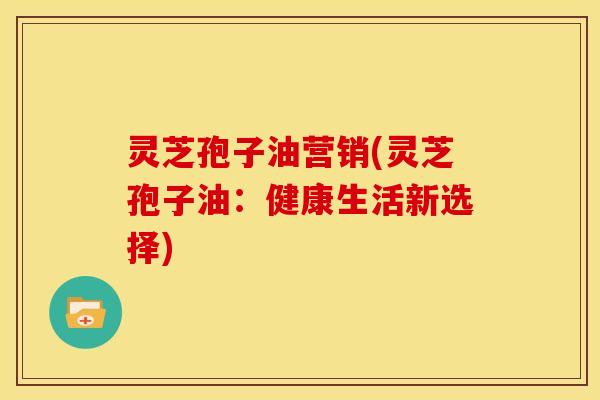 灵芝孢子油营销(灵芝孢子油:健康生活新选择)