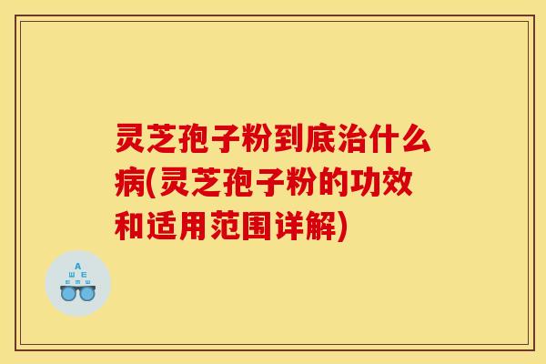 灵芝孢子粉到底治什么病(灵芝孢子粉的功效和适用范围详解)