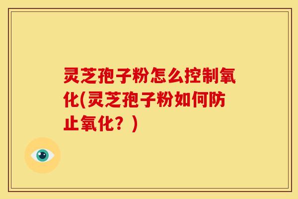 灵芝孢子粉怎么控制氧化(灵芝孢子粉如何防止氧化？)