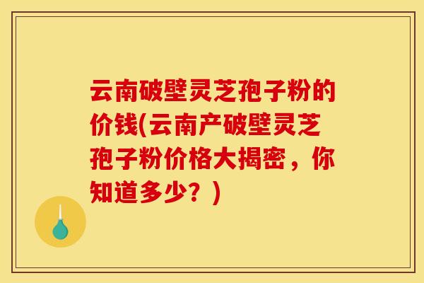 云南破壁灵芝孢子粉的价钱(云南产破壁灵芝孢子粉价格大揭密，你知道多少？)