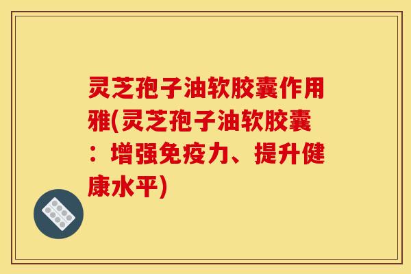 灵芝孢子油软胶囊作用雅(灵芝孢子油软胶囊：增强免疫力、提升健康水平)
