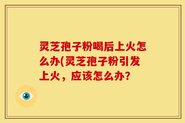 灵芝孢子粉喝后上火怎么办(灵芝孢子粉引发上火，应该怎么办？