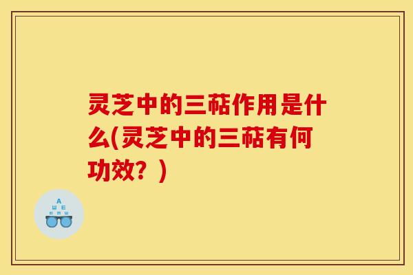 灵芝中的三萜作用是什么(灵芝中的三萜有何功效?)