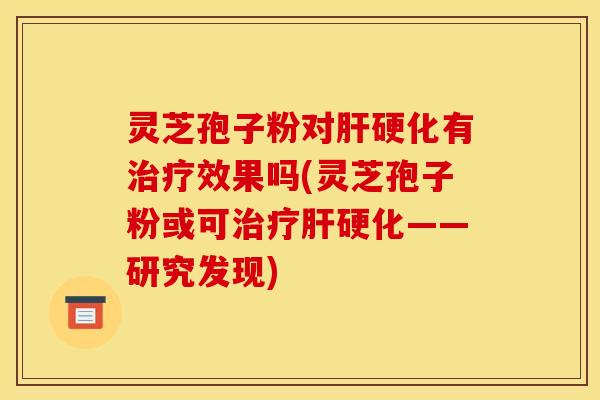 灵芝孢子粉对肝硬化有治疗效果吗(灵芝孢子粉或可治疗肝硬化——研究发现)
