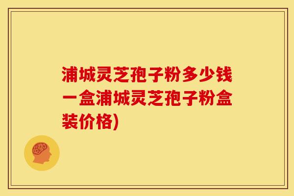 浦城灵芝孢子粉多少钱一盒浦城灵芝孢子粉盒装价格)