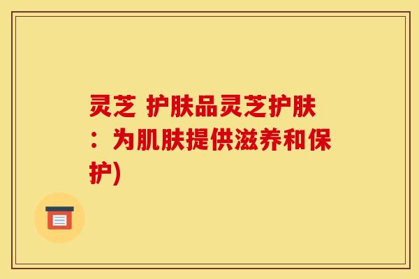 灵芝 护肤品灵芝护肤：为肌肤提供滋养和保护)