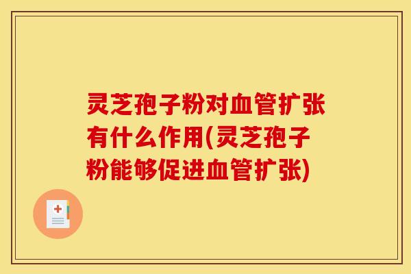 灵芝孢子粉对血管扩张有什么作用(灵芝孢子粉能够促进血管扩张)