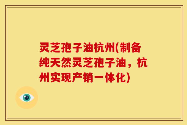 灵芝孢子油杭州(制备纯天然灵芝孢子油,杭州实现产销一体化)