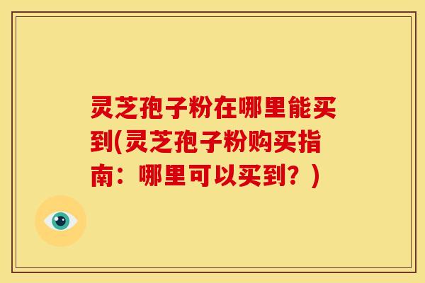 灵芝孢子粉在哪里能买到(灵芝孢子粉购买指南:哪里可以买到?)