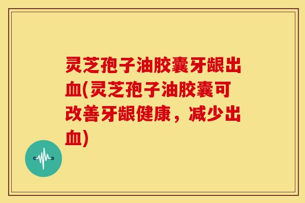 灵芝孢子油胶囊牙龈出血(灵芝孢子油胶囊可改善牙龈健康,减少出血)